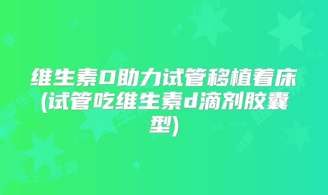 维生素D助力试管移植着床(试管吃维生素d滴剂胶囊型)