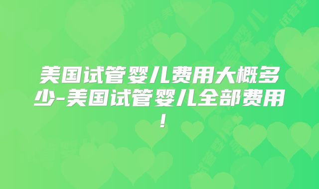 美国试管婴儿费用大概多少-美国试管婴儿全部费用！