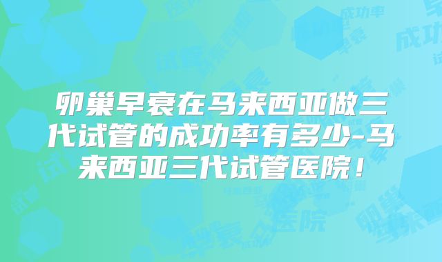 卵巢早衰在马来西亚做三代试管的成功率有多少-马来西亚三代试管医院！