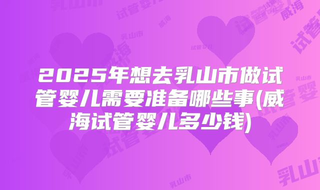 2025年想去乳山市做试管婴儿需要准备哪些事(威海试管婴儿多少钱)