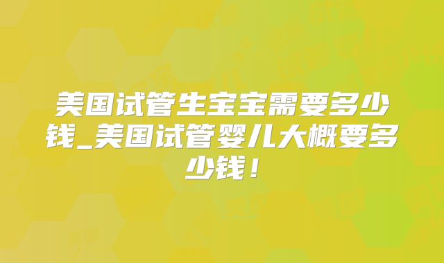 美国试管生宝宝需要多少钱_美国试管婴儿大概要多少钱！