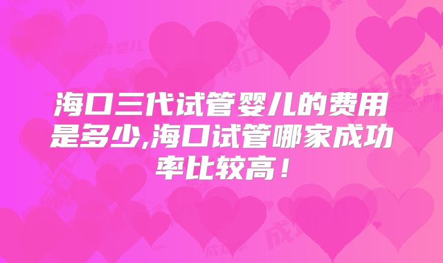海口三代试管婴儿的费用是多少,海口试管哪家成功率比较高！
