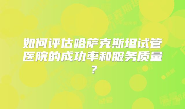 如何评估哈萨克斯坦试管医院的成功率和服务质量？