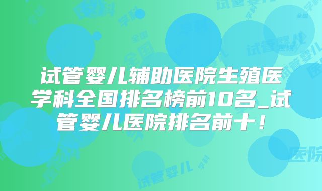 试管婴儿辅助医院生殖医学科全国排名榜前10名_试管婴儿医院排名前十！