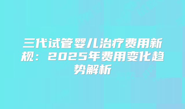 三代试管婴儿治疗费用新规:2025年费用变化趋势解析