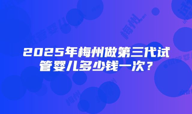 2025年梅州做第三代试管婴儿多少钱一次？