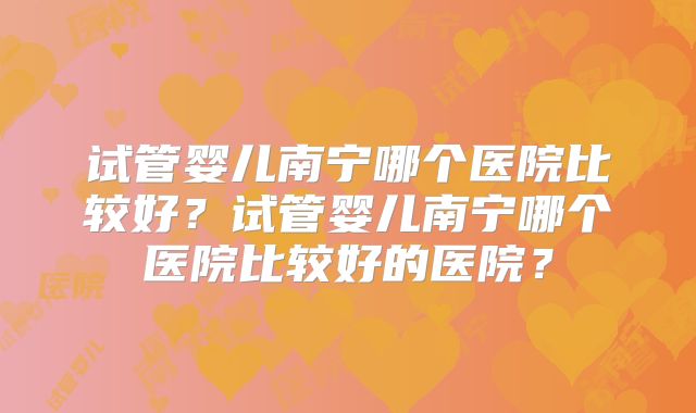 试管婴儿南宁哪个医院比较好？试管婴儿南宁哪个医院比较好的医院？