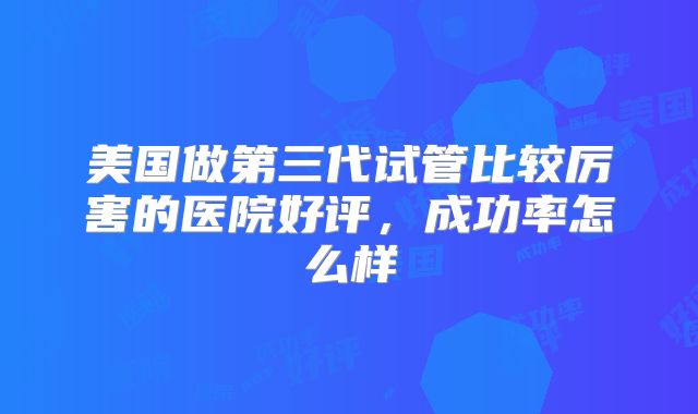 美国做第三代试管比较厉害的医院好评，成功率怎么样