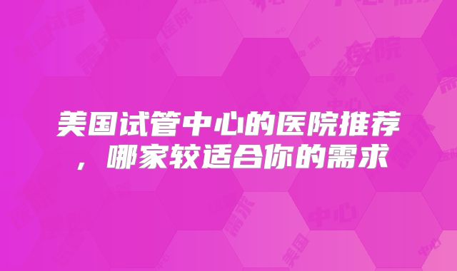 美国试管中心的医院推荐，哪家较适合你的需求