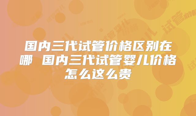 国内三代试管价格区别在哪 国内三代试管婴儿价格怎么这么贵