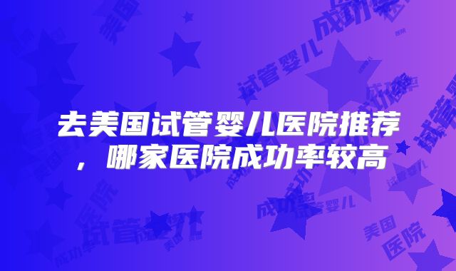 去美国试管婴儿医院推荐，哪家医院成功率较高