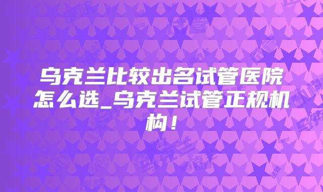 乌克兰比较出名试管医院怎么选_乌克兰试管正规机构！