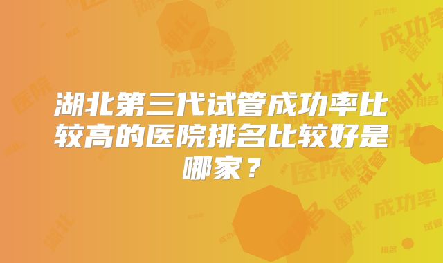 湖北第三代试管成功率比较高的医院排名比较好是哪家？