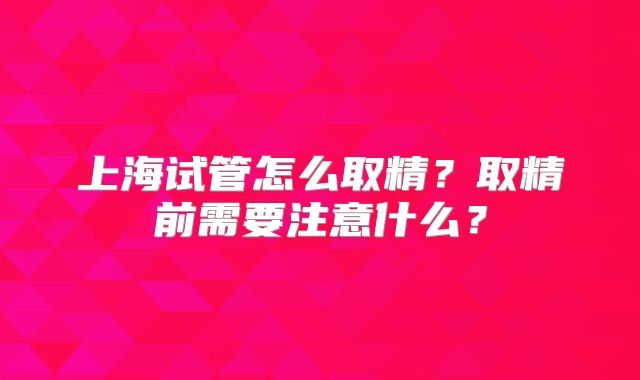 上海试管怎么取精？取精前需要注意什么？