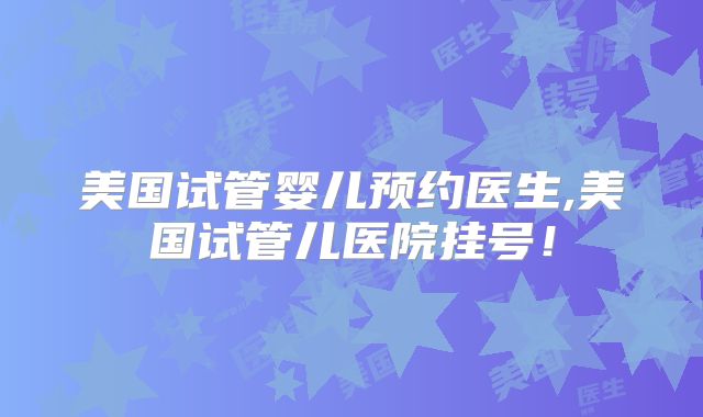 美国试管婴儿预约医生,美国试管儿医院挂号！