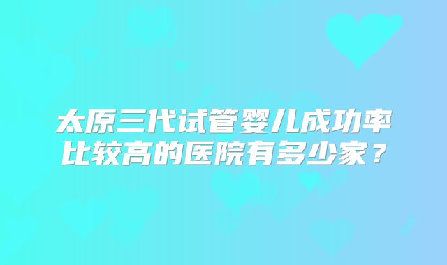 太原三代试管婴儿成功率比较高的医院有多少家？