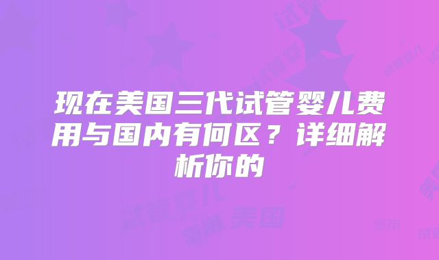 现在美国三代试管婴儿费用与国内有何区？详细解析你的