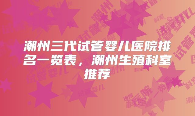 潮州三代试管婴儿医院排名一览表,潮州生殖科室推荐