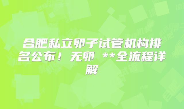 合肥私立卵子试管机构排名公布！无卵�**全流程详解