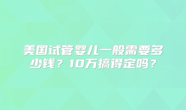 美国试管婴儿一般需要多少钱？10万搞得定吗？