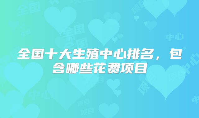 全国十大生殖中心排名，包含哪些花费项目