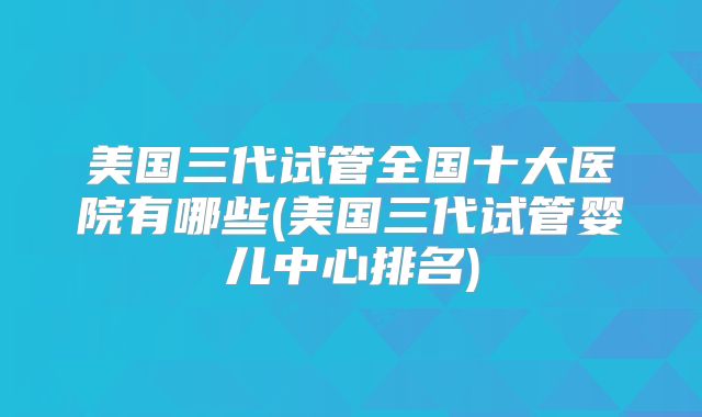 美国三代试管全国十大医院有哪些(美国三代试管婴儿中心排名)