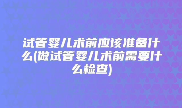 试管婴儿术前应该准备什么(做试管婴儿术前需要什么检查)