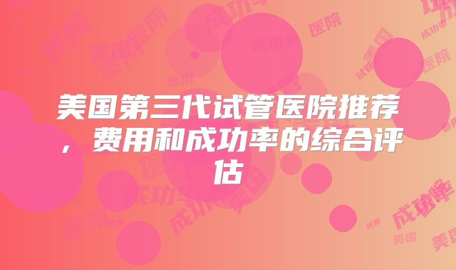 美国第三代试管医院推荐，费用和成功率的综合评估