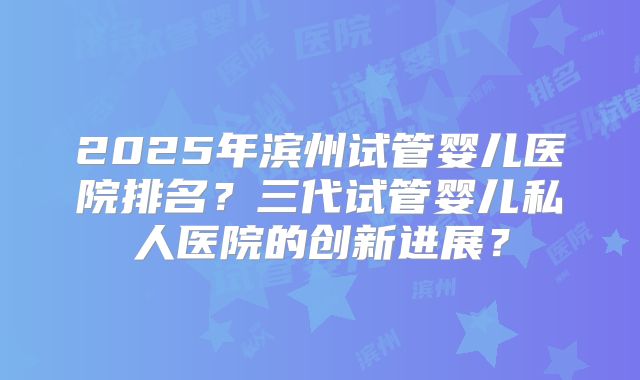 2025年滨州试管婴儿医院排名？三代试管婴儿私人医院的创新进展？