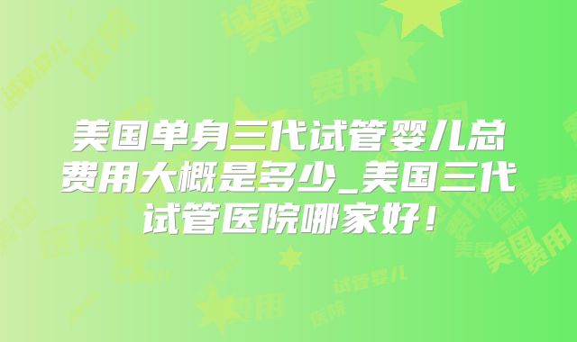 美国单身三代试管婴儿总费用大概是多少_美国三代试管医院哪家好！