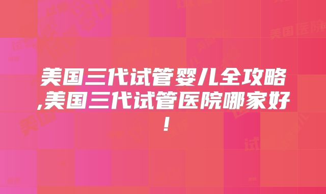 美国三代试管婴儿全攻略,美国三代试管医院哪家好！