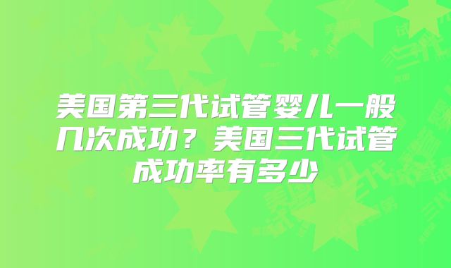 美国第三代试管婴儿一般几次成功？美国三代试管成功率有多少