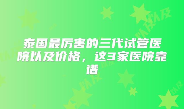 泰国最厉害的三代试管医院以及价格,这3家医院靠谱
