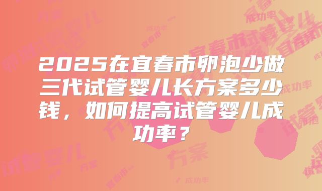 2025在宜春市卵泡少做三代试管婴儿长方案多少钱，如何提高试管婴儿成功率？