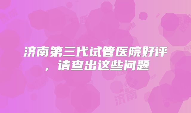 济南第三代试管医院好评，请查出这些问题