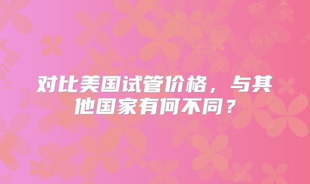 对比美国试管价格，与其他国家有何不同？