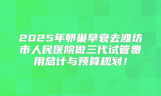 2025年卵巢早衰去潍坊市人民医院做三代试管费用总计与预算规划！