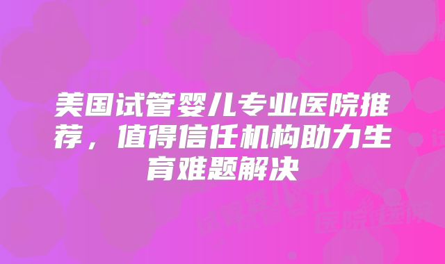 美国试管婴儿专业医院推荐，值得信任机构助力生育难题解决