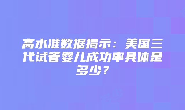 高水准数据揭示：美国三代试管婴儿成功率具体是多少？