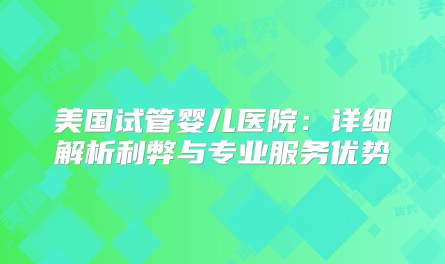 美国试管婴儿医院:详细解析利弊与专业服务优势