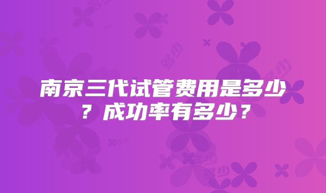 南京三代试管费用是多少?成功率有多少?