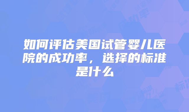 如何评估美国试管婴儿医院的成功率，选择的标准是什么