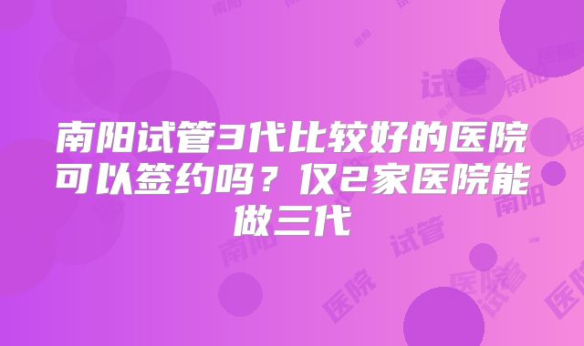 南阳试管3代比较好的医院可以签约吗？仅2家医院能做三代