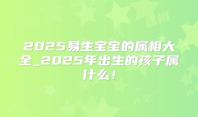 2025易生宝宝的属相大全_2025年出生的孩子属什么！