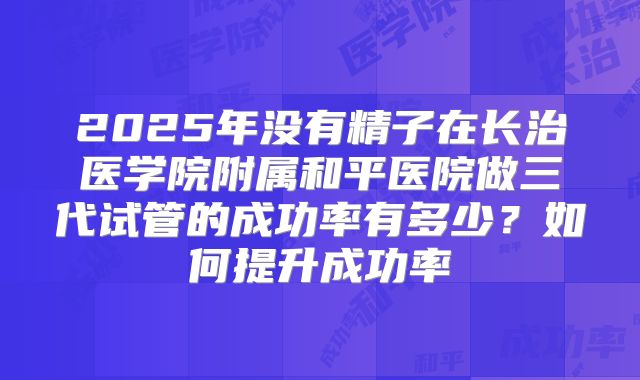 2025年没有精子在长治医学院附属和平医院做三代试管的成功率有多少？如何提升成功率