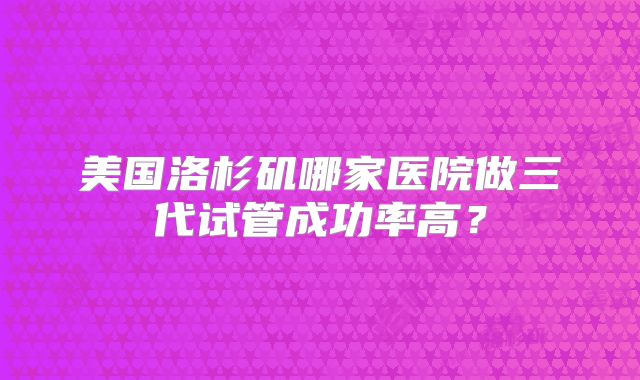 美国洛杉矶哪家医院做三代试管成功率高？