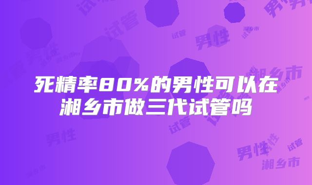 死精率80%的男性可以在湘乡市做三代试管吗