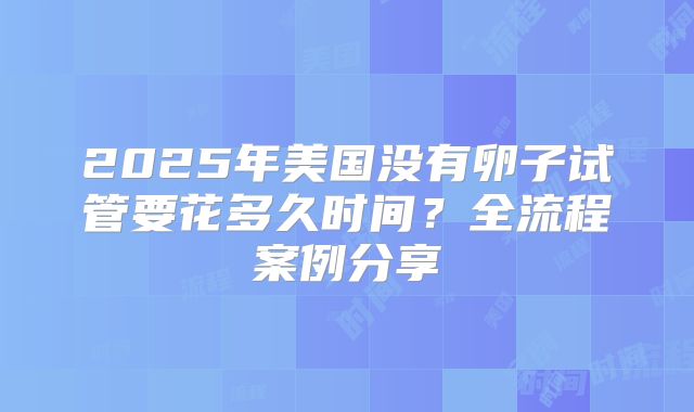2025年美国没有卵子试管要花多久时间？全流程案例分享