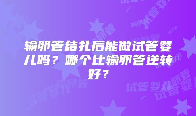 输卵管结扎后能做试管婴儿吗？哪个比输卵管逆转好？