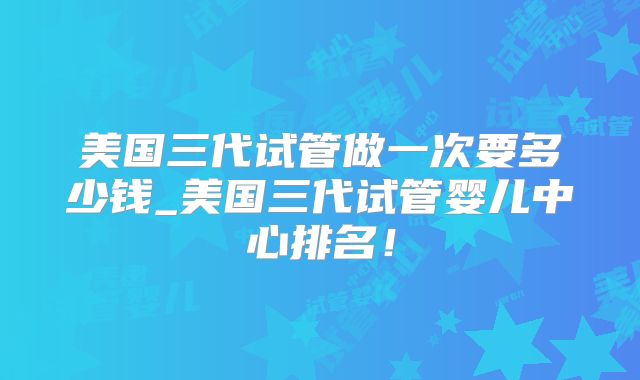 美国三代试管做一次要多少钱_美国三代试管婴儿中心排名！